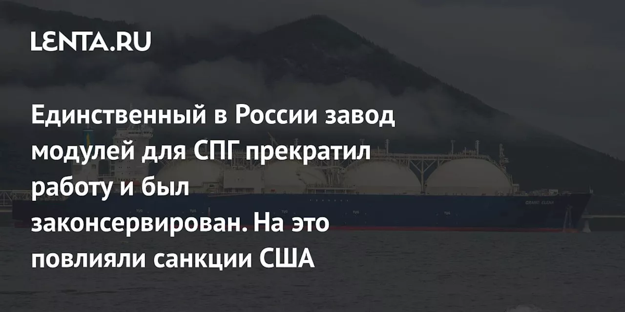 Единственный в России завод модулей для СПГ прекратил работу и был законсервирован. На это повлияли санкции США