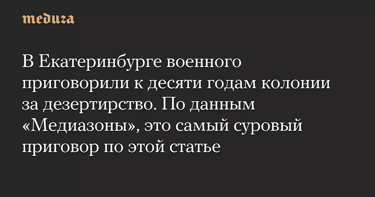 В Екатеринбурге военного приговорили к десяти годам колонии за дезертирство. По данным «Медиазоны», это самый суровый приговор по этой статье — Meduza