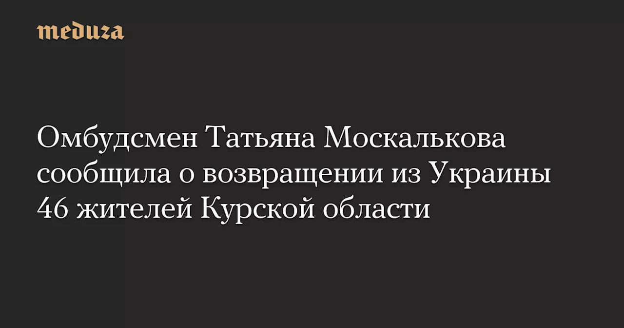 Омбудсмен Татьяна Москалькова сообщила о возвращении из Украины 46 жителей Курской области — Meduza