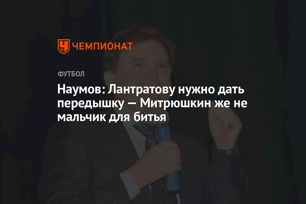 Наумов: Лантратову нужно дать передышку — Митрюшкин же не мальчик для битья