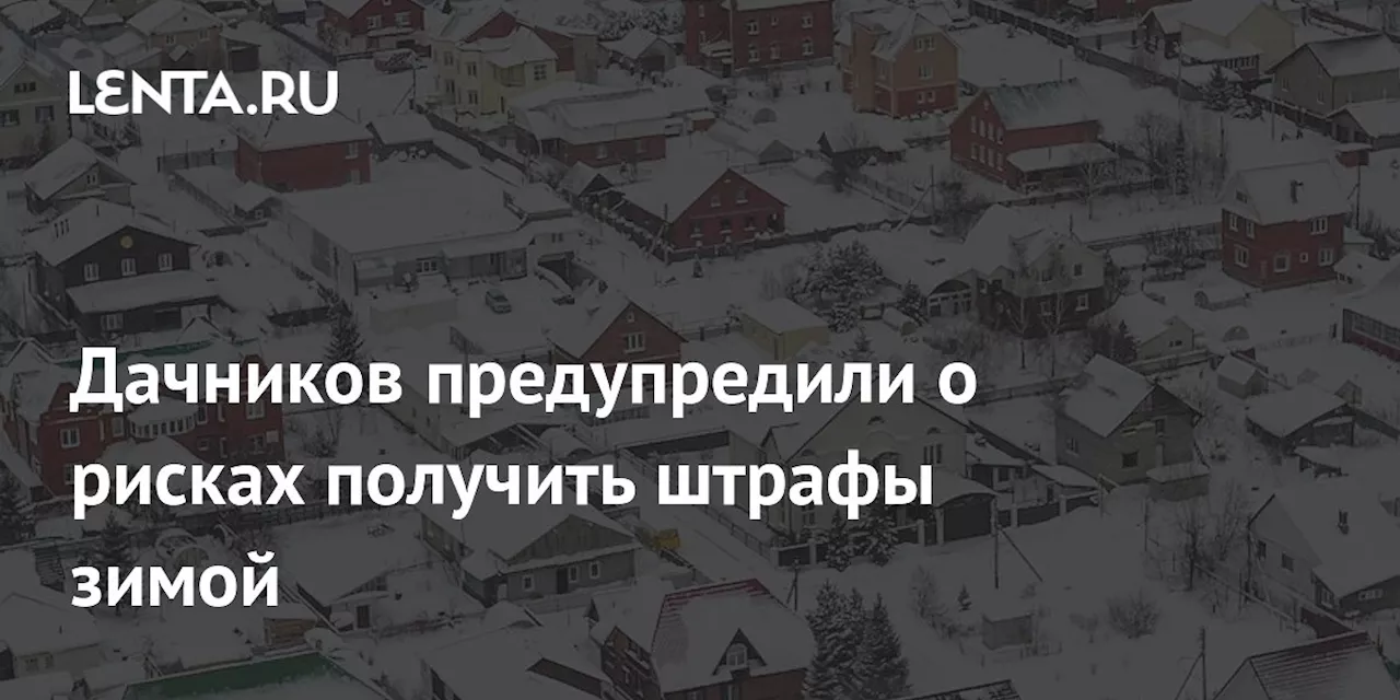 Дачников предупредили о рисках получить штрафы зимой