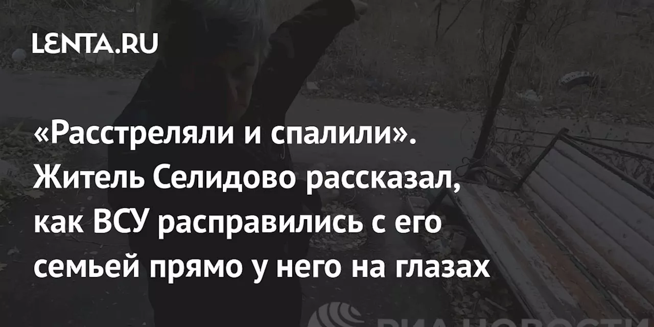 «Расстреляли и спалили». Житель Селидово рассказал, как ВСУ расправились с его семьей прямо у него на глазах