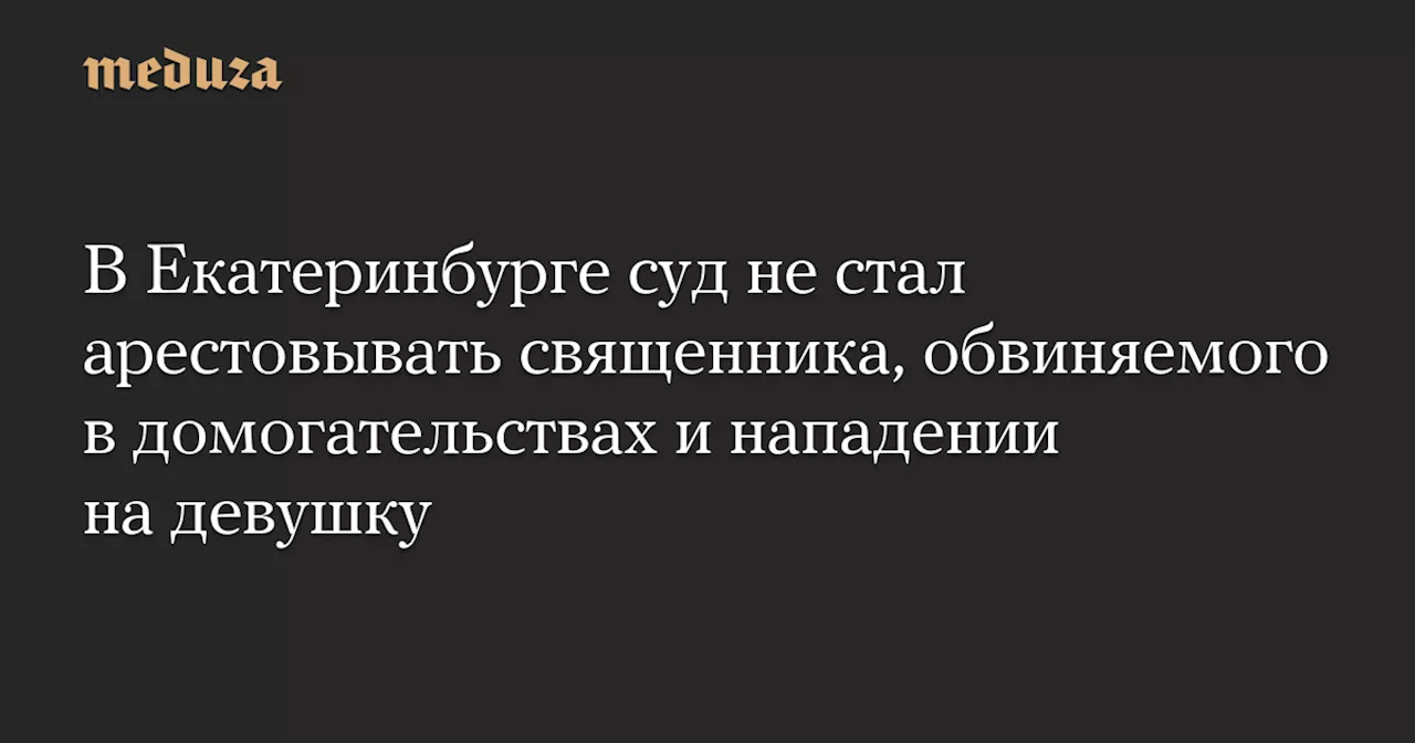 В Екатеринбурге суд не стал арестовывать священника, обвиняемого в домогательствах и нападении на девушку — Meduza