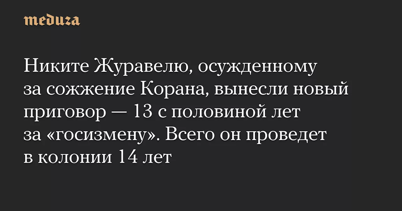 Никите Журавелю, осужденному за сожжение Корана, вынесли новый приговор — 13 с половиной лет за «госизмену». Всего он проведет в колонии 14 лет — Meduza