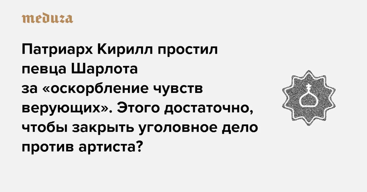 Патриарх Кирилл простил певца Шарлота за «оскорбление чувств верующих». Этого достаточно, чтобы закрыть уголовное дело против артиста? — Meduza