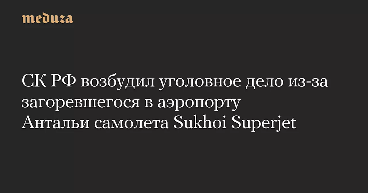 СК РФ возбудил уголовное дело из-за загоревшегося в аэропорту Антальи самолета Sukhoi Superjet — Meduza