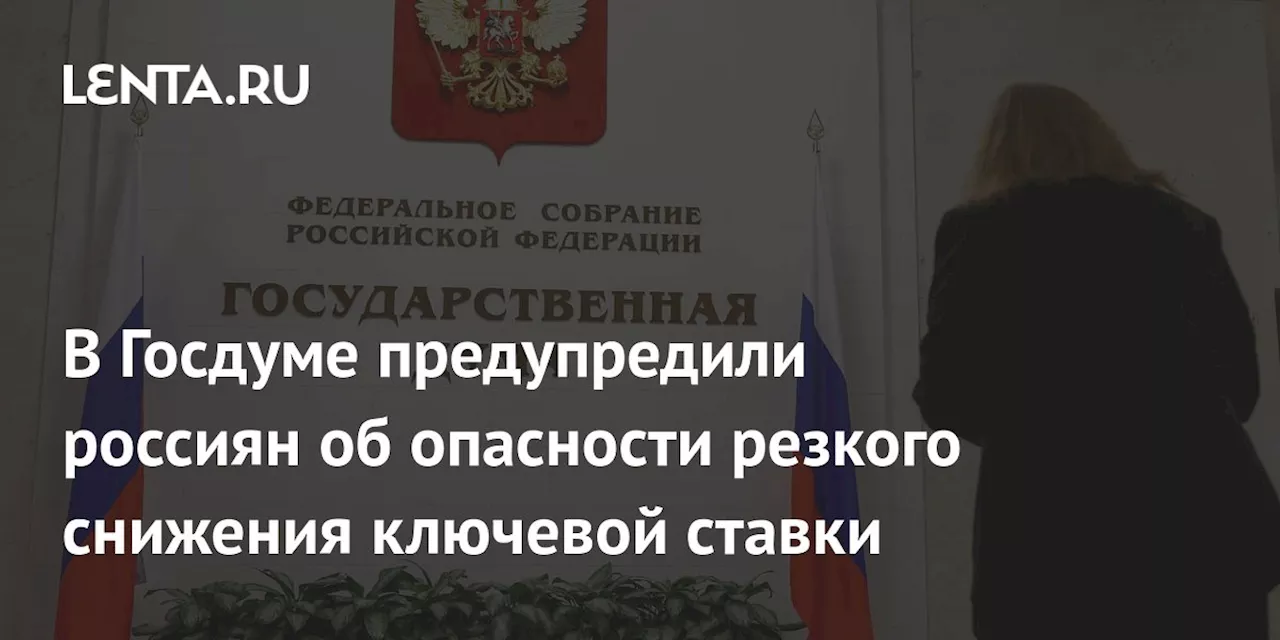 В Госдуме предупредили россиян об опасности резкого снижения ключевой ставки