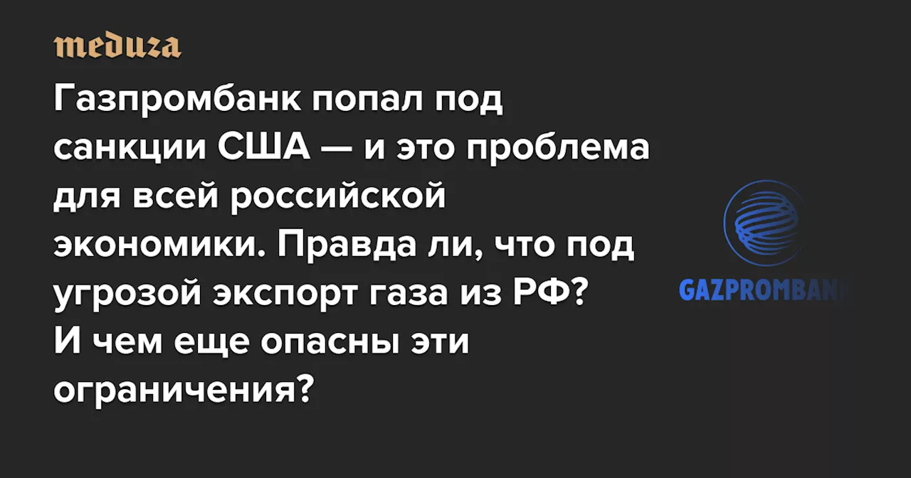 Газпромбанк попал под санкции США — и это проблема для всей российской экономики. Правда ли, что под угрозой экспорт газа из РФ? И чем еще опасны эти ограничения? — Meduza