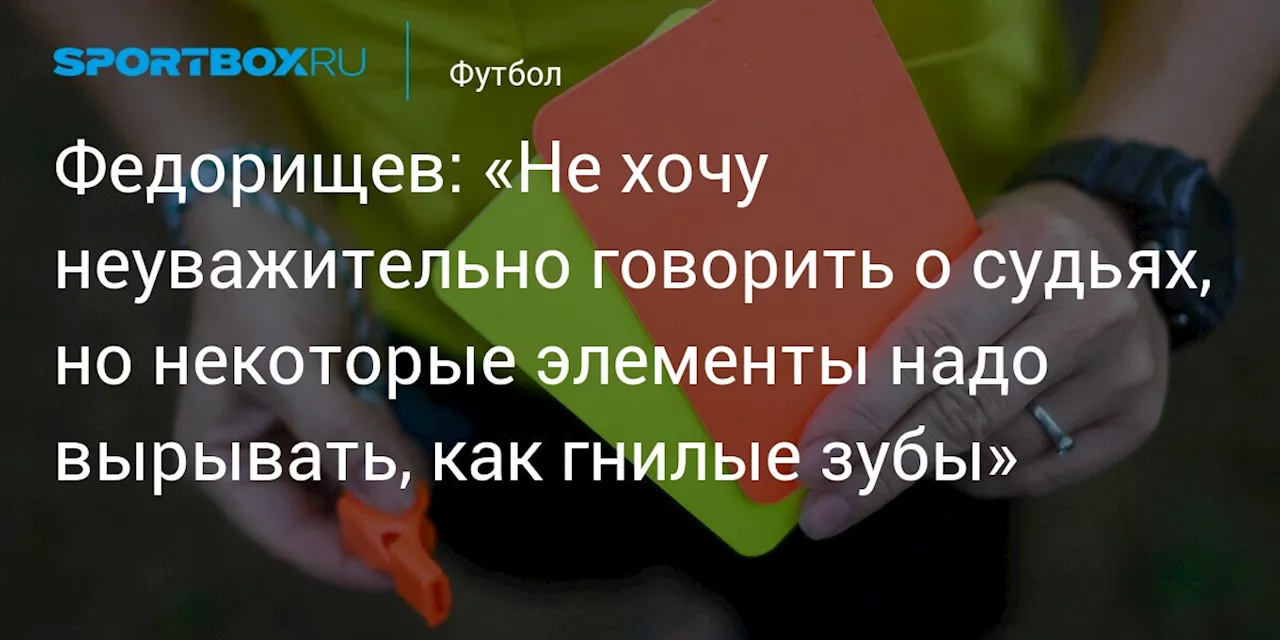 Федорищев: «Не хочу неуважительно говорить о судьях, но некоторые элементы надо вырывать, как гнилые зубы»