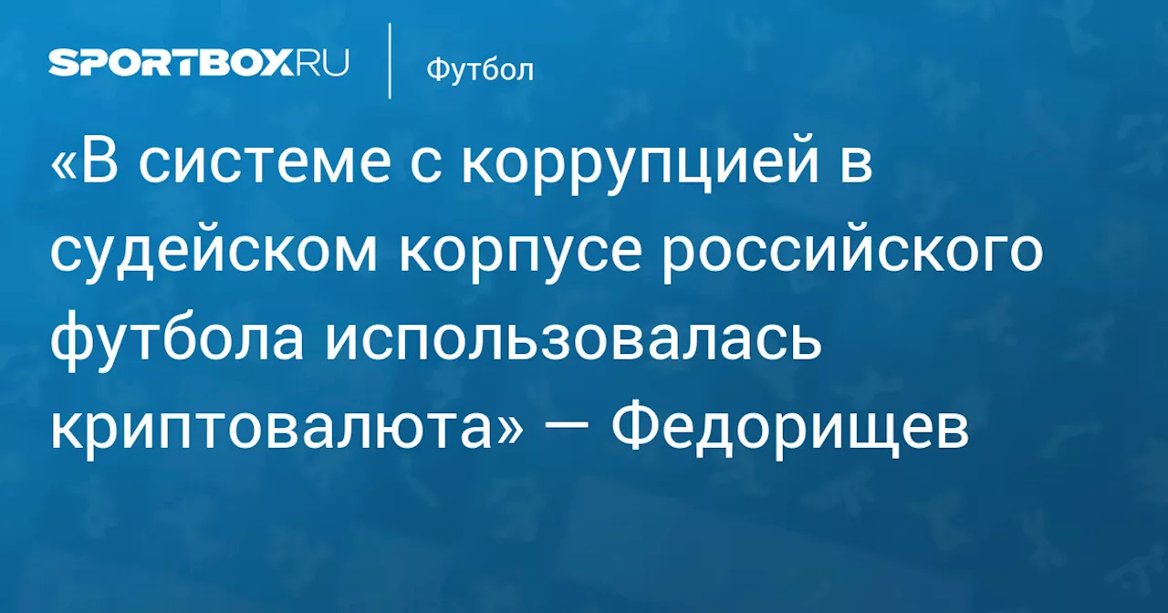 «В системе с коррупцией в судейском корпусе российского футбола использовалась криптовалюта» — Федорищев