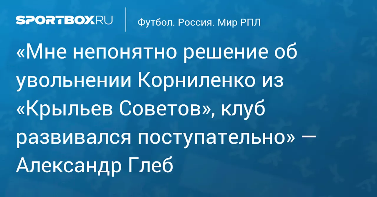 «Мне непонятно решение об увольнении Корниленко из «Крыльев Советов», клуб развивался поступательно» — Александр Глеб