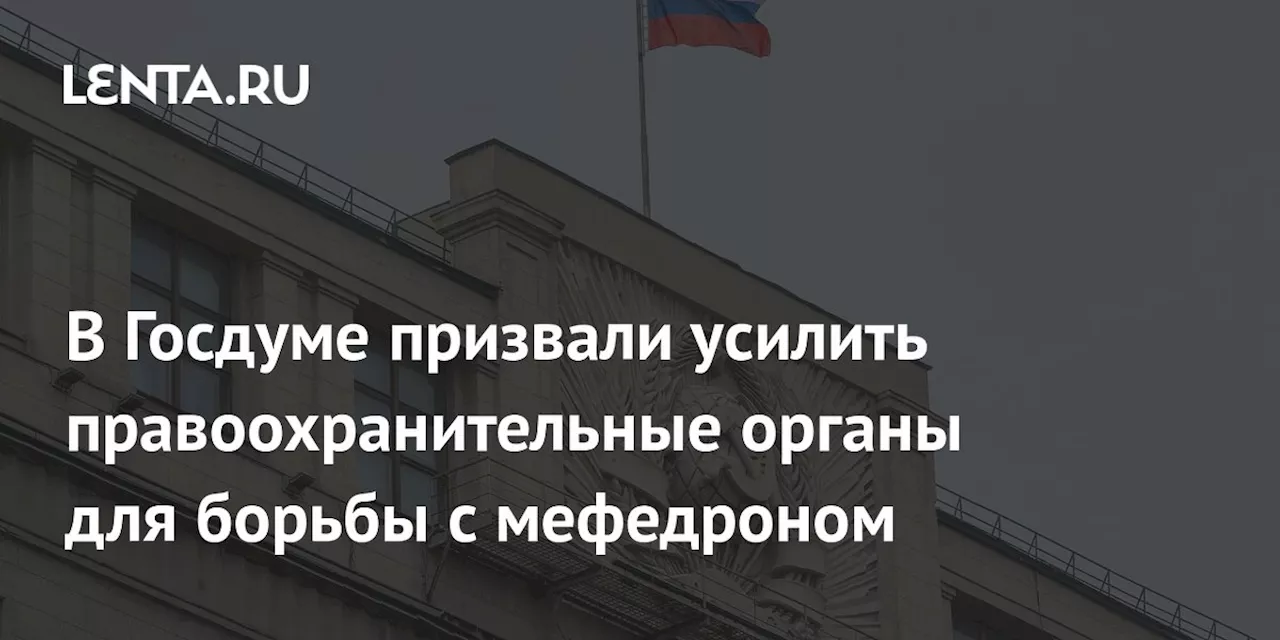 В Госдуме призвали усилить правоохранительные органы для борьбы с мефедроном