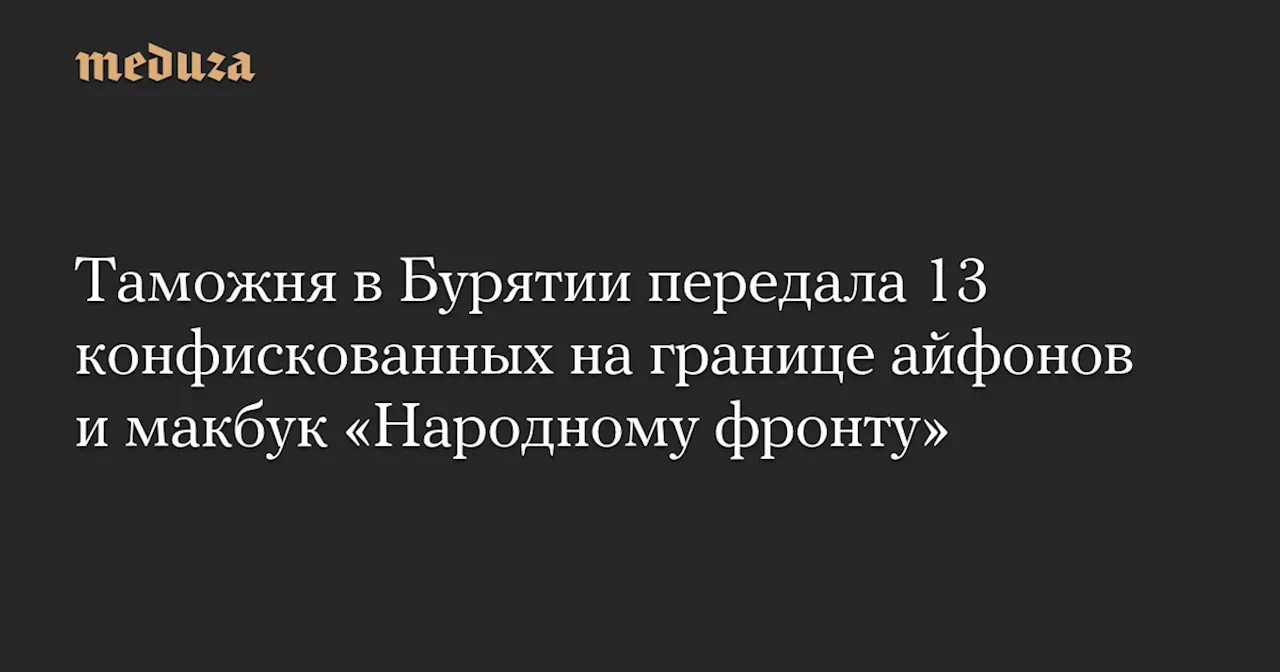 Таможня в Бурятии передала 13 конфискованных на границе айфонов и макбук «Народному фронту» — Meduza