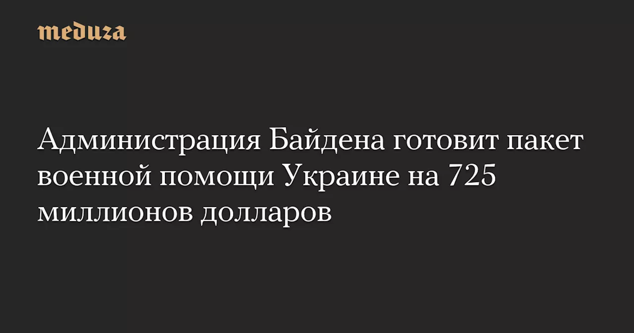 Администрация Байдена готовит пакет военной помощи Украине на 725 миллионов долларов — Meduza