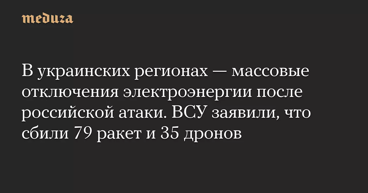 В украинских регионах — массовые отключения электроэнергии после российской атаки. ВСУ заявили, что сбили 79 ракет и 35 дронов — Meduza