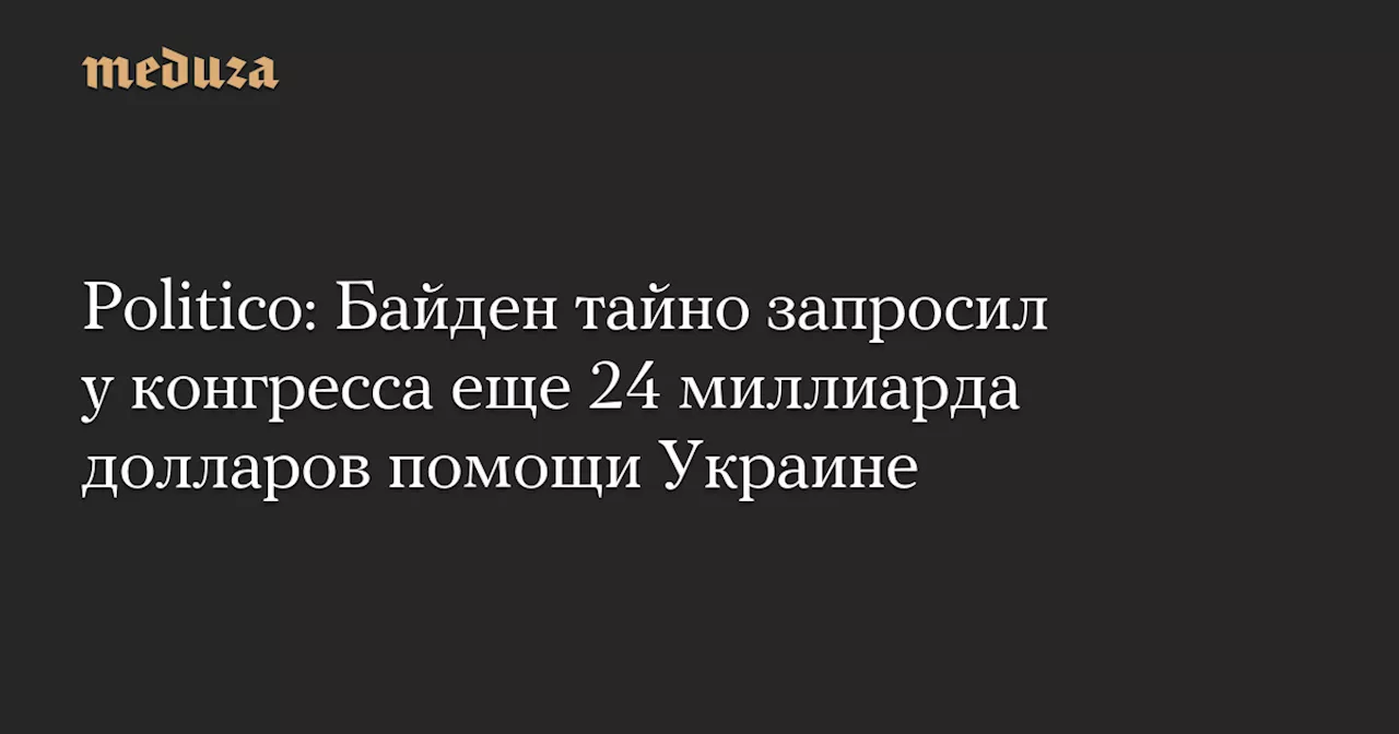 Politico: Байден тайно запросил у конгресса еще 24 миллиарда долларов помощи Украине — Meduza