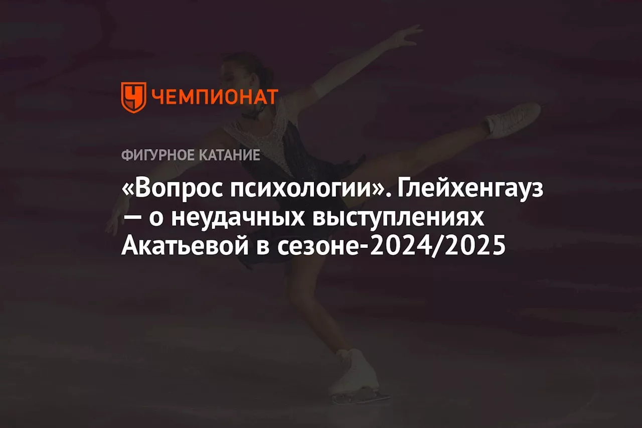 «Вопрос психологии». Глейхенгауз — о неудачных выступлениях Акатьевой в сезоне-2024/2025