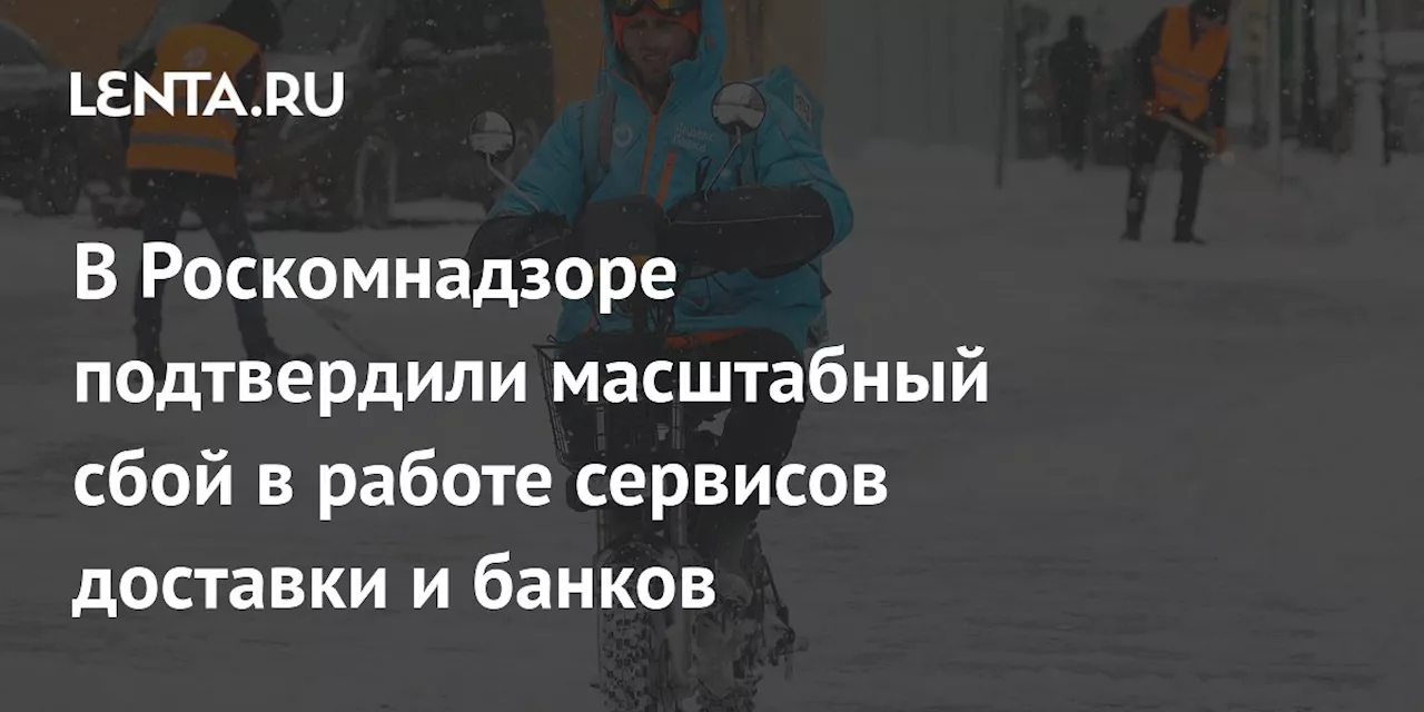 В Роскомнадзоре подтвердили масштабный сбой в работе сервисов доставки и банков