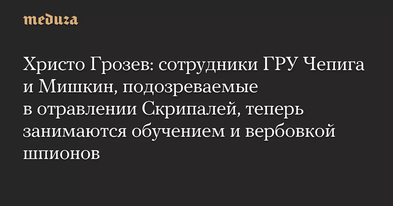 Христо Грозев: сотрудники ГРУ Чепига и Мишкин, подозреваемые в отравлении Скрипалей, теперь занимаются обучением и вербовкой шпионов