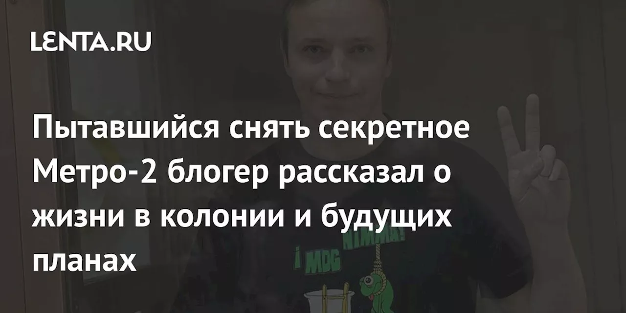 Пытавшийся снять секретное Метро-2 блогер рассказал о жизни в колонии и будущих планах