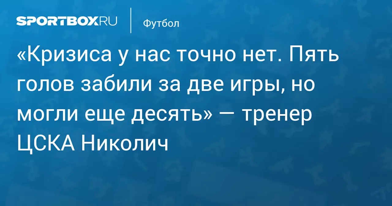 «Кризиса у нас точно нет. Пять голов забили за две игры, но могли еще десять» — тренер ЦСКА Николич