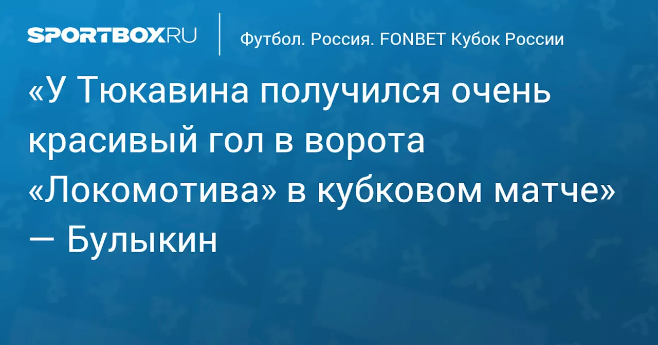 «У Тюкавина получился очень красивый гол в ворота «Локомотива» в кубковом матче» — Булыкин