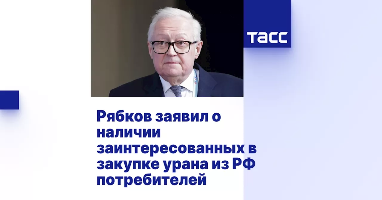 Рябков заявил о наличии заинтересованных в закупке урана из РФ потребителей