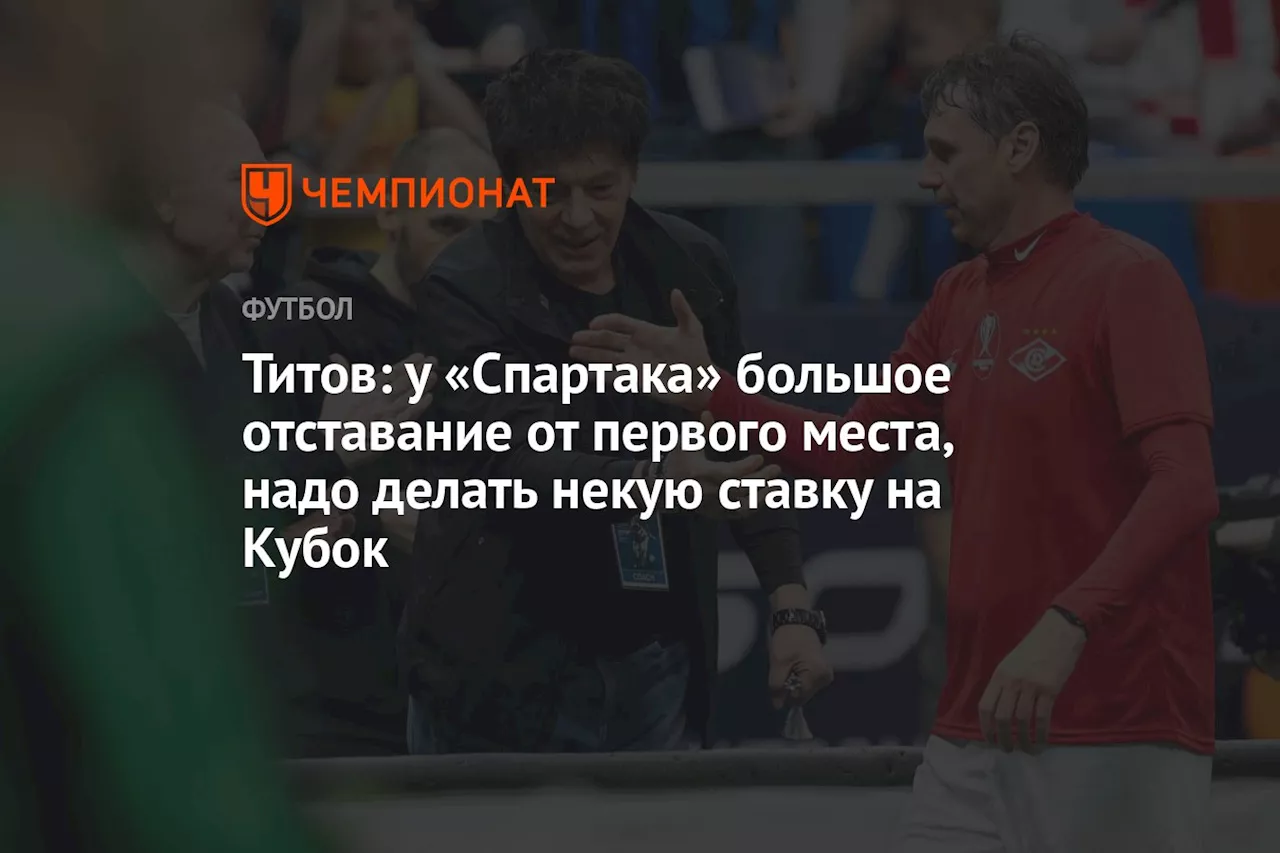 Титов: у «Спартака» большое отставание от первого места, надо делать некую ставку на Кубок