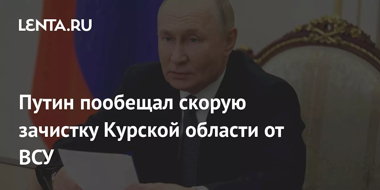 Путин пообещал скорую зачистку Курской области от ВСУ