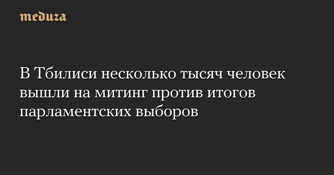 В Тбилиси несколько тысяч человек вышли на митинг против итогов парламентских выборов — Meduza