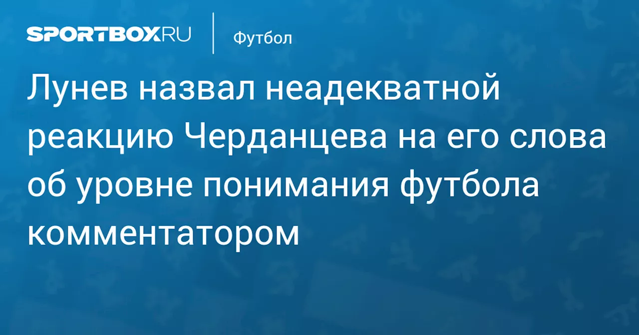 Лунев назвал неадекватной реакцию Черданцева на его слова об уровне понимания футбола комментатором