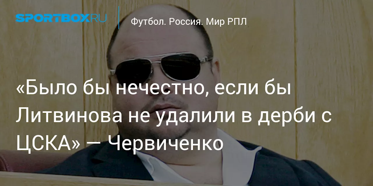 «Было бы нечестно, если бы Литвинова не удалили в дерби с ЦСКА» — Червиченко