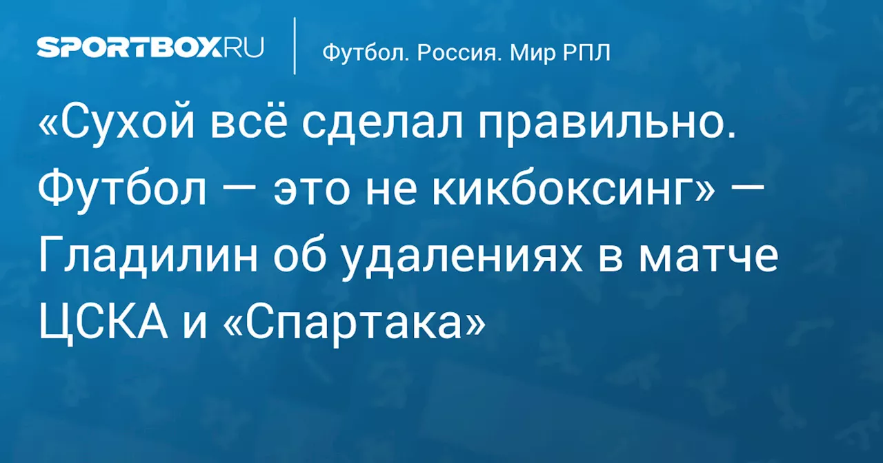 «Сухой всё сделал правильно. Футбол — это не кикбоксинг» — Гладилин об удалениях в матче ЦСКА и «Спартака»