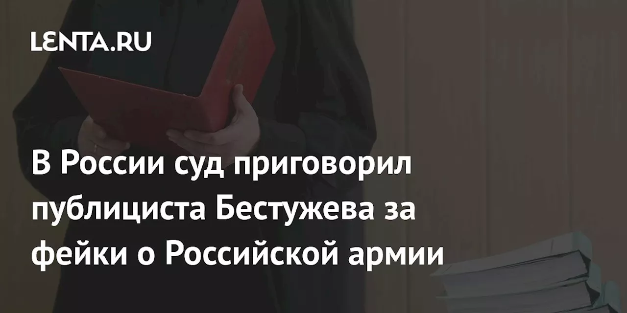 В России суд приговорил публициста Бестужева за фейки о Российской армии