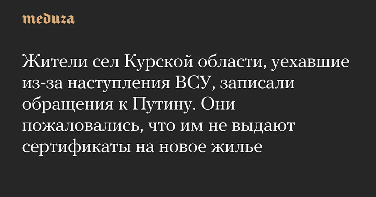 Жители сел Курской области, уехавшие из-за наступления ВСУ, записали обращения к Путину. Они пожаловались, что им не выдают сертификаты на новое жилье — Meduza