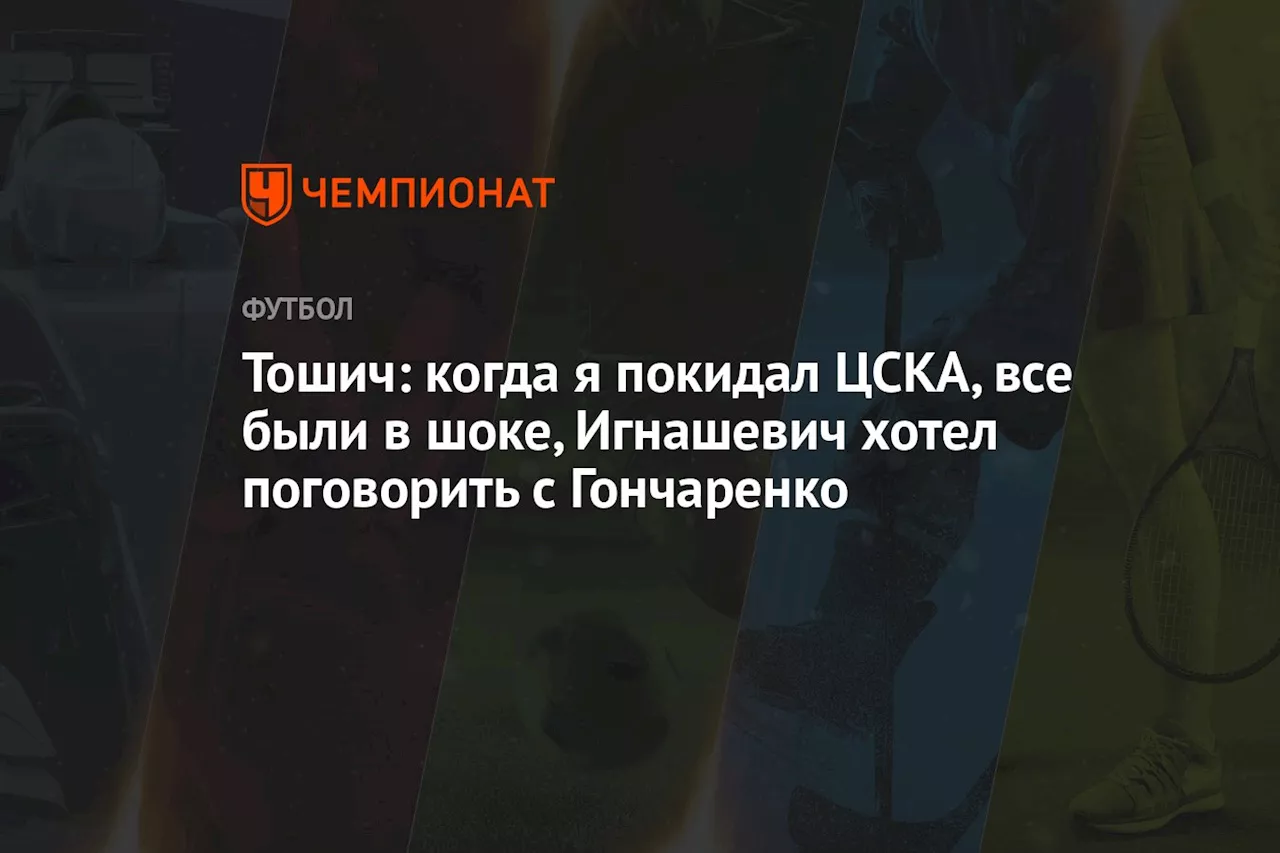 Тошич: когда я покидал ЦСКА, все были в шоке, Игнашевич хотел поговорить с Гончаренко