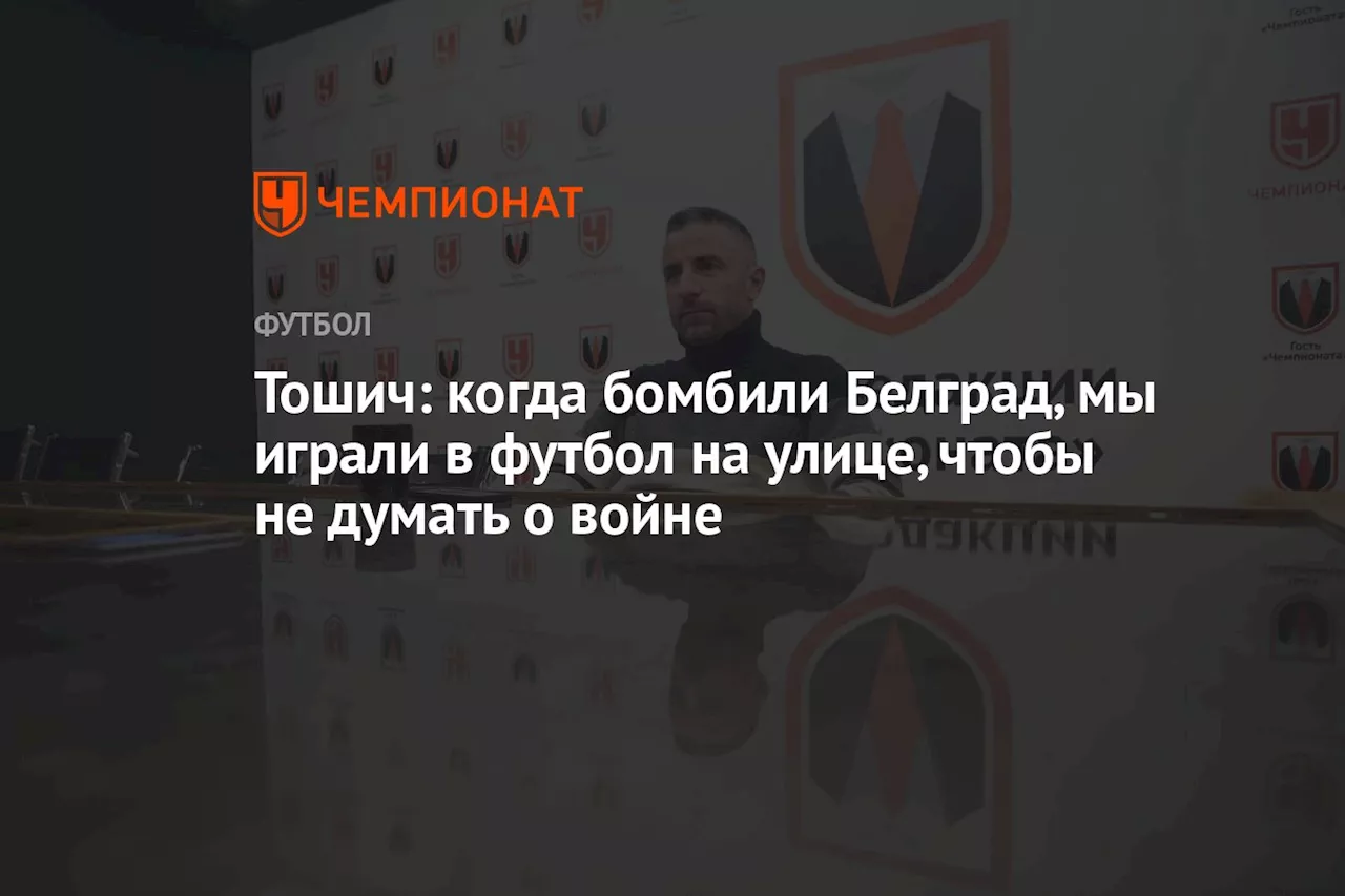 Тошич: когда бомбили Белград, мы играли в футбол на улице, чтобы не думать о войне