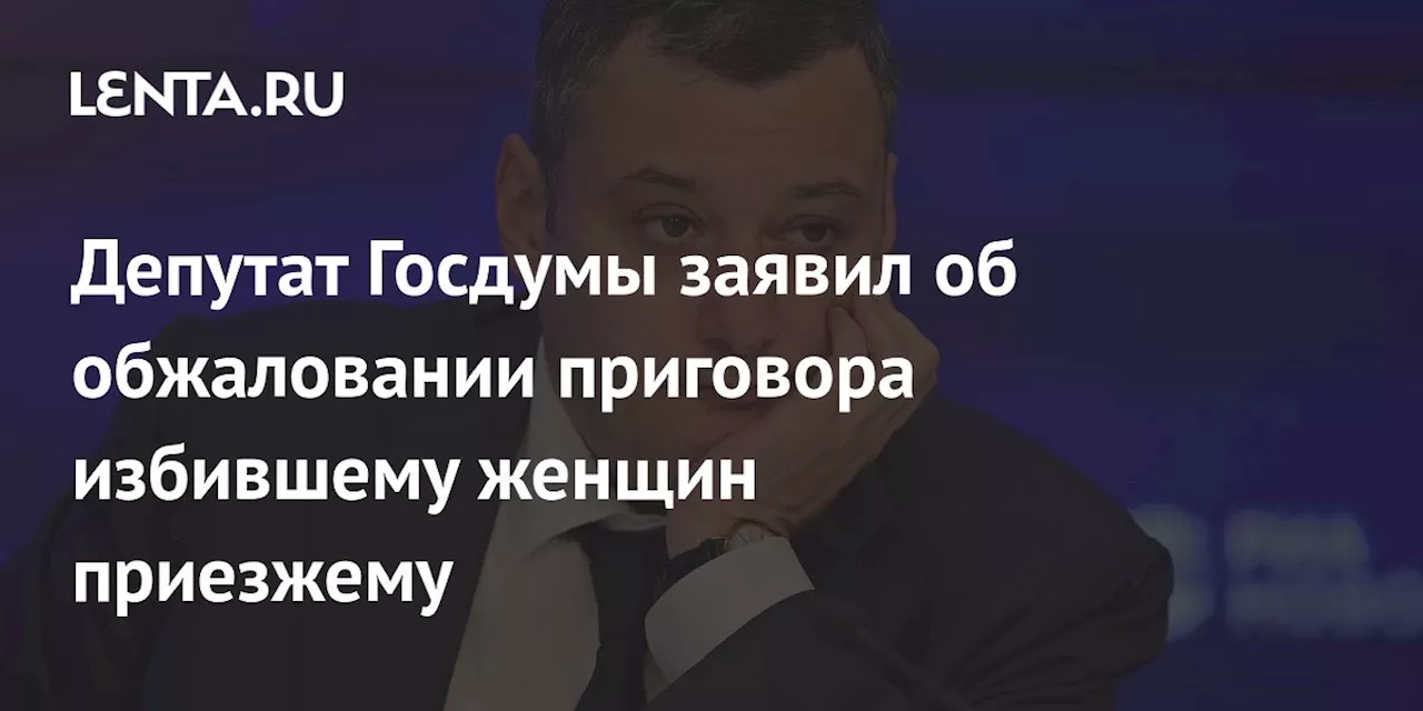 Депутат Госдумы заявил об обжаловании приговора избившему женщин приезжему