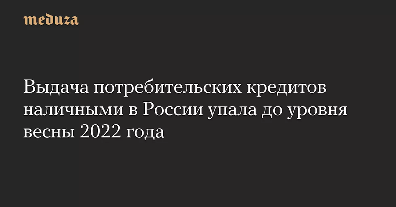 Выдача потребительских кредитов наличными в России упала до уровня весны 2022 года — Meduza