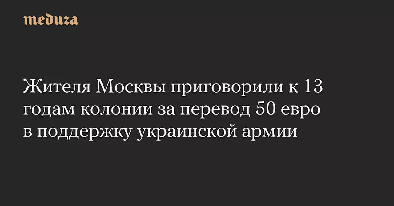 Жителя Москвы приговорили к 13 годам колонии за перевод 50 евро в поддержку украинской армии — Meduza