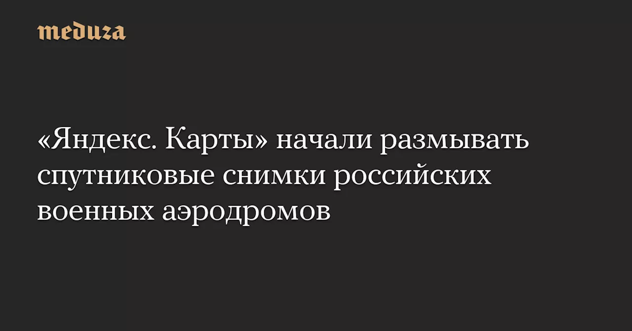 «Яндекс. Карты» начали размывать спутниковые снимки российских военных аэродромов — Meduza