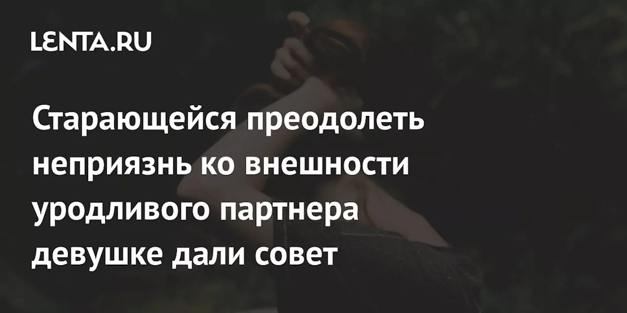 Старающейся преодолеть неприязнь ко внешности уродливого партнера девушке дали совет