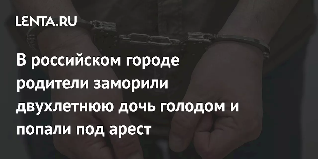 В российском городе родители заморили двухлетнюю дочь голодом и попали под арест