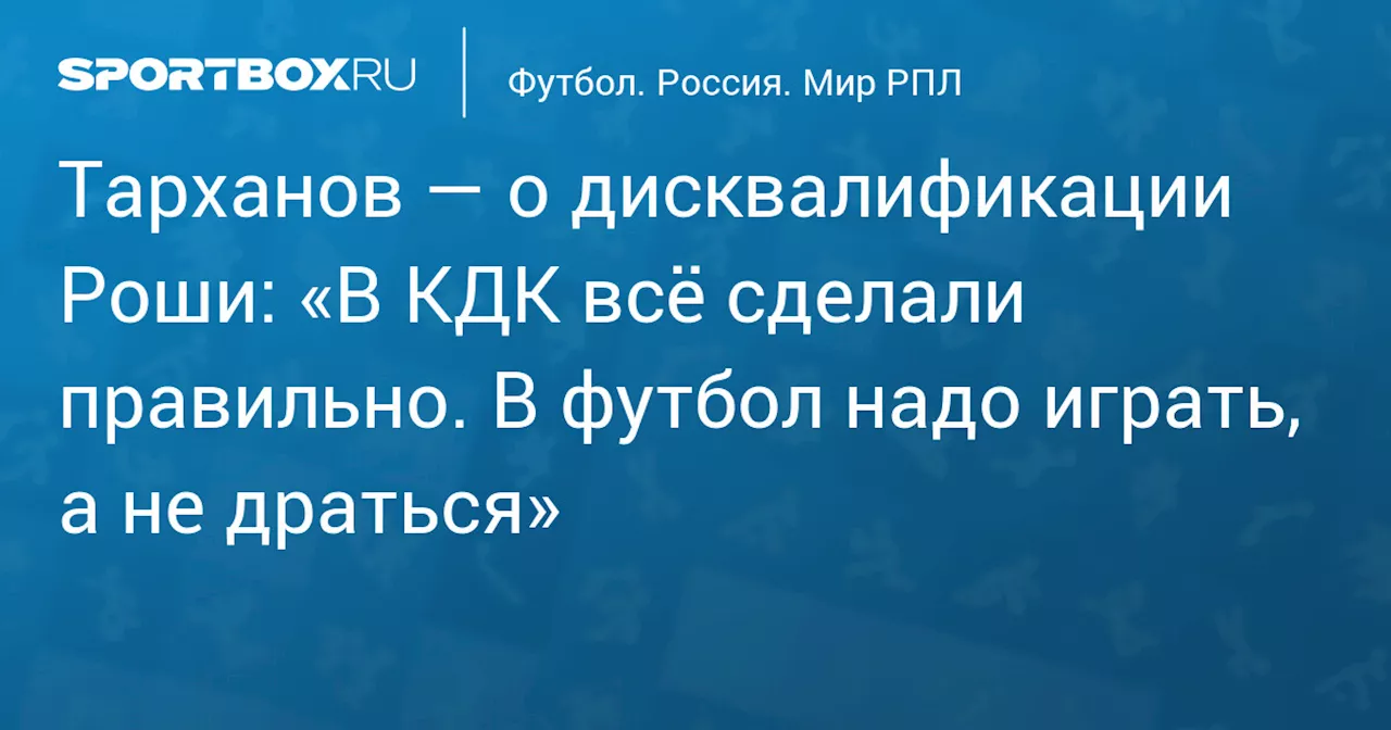 Тарханов — о дисквалификации Роши: «В КДК всё сделали правильно. В футбол надо играть, а не драться»