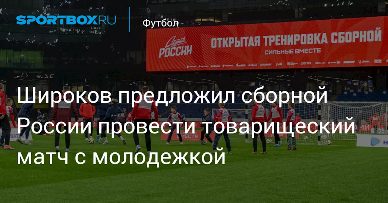 Широков предложил сборной России провести товарищеский матч с молодежкой