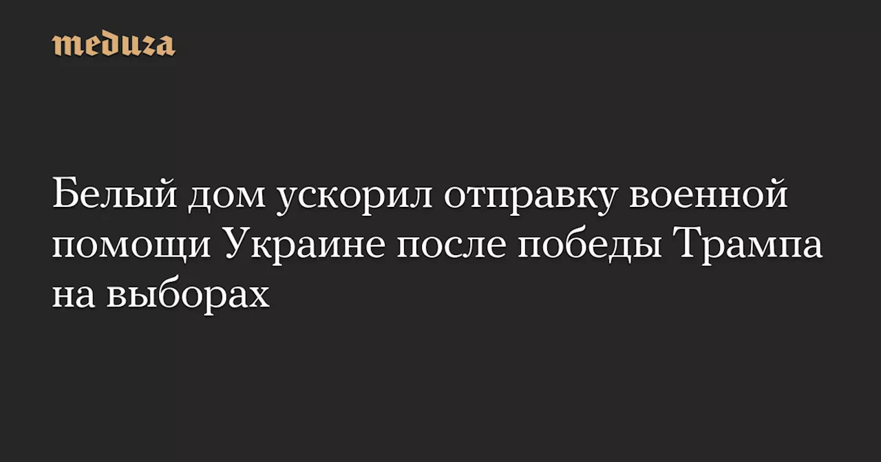 Белый дом ускорил отправку военной помощи Украине после победы Трампа на выборах — Meduza