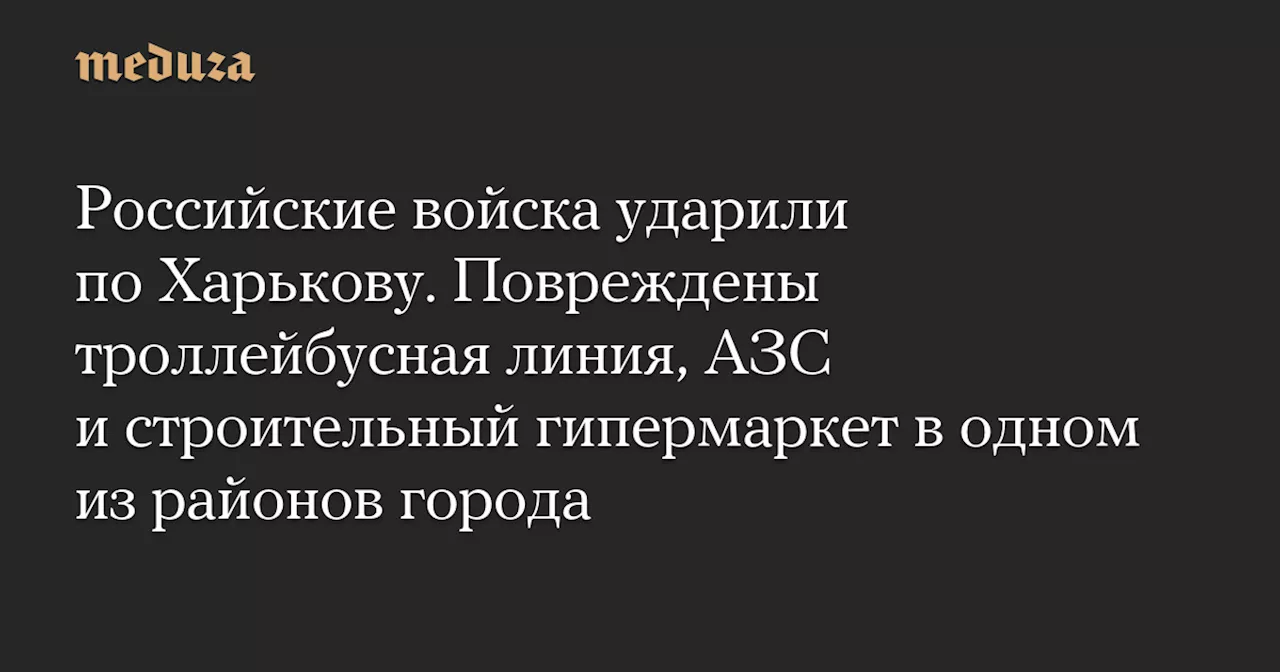 Российские войска ударили по Харькову. Повреждены троллейбусная линия, АЗС и строительный гипермаркет в одном из районов города — Meduza