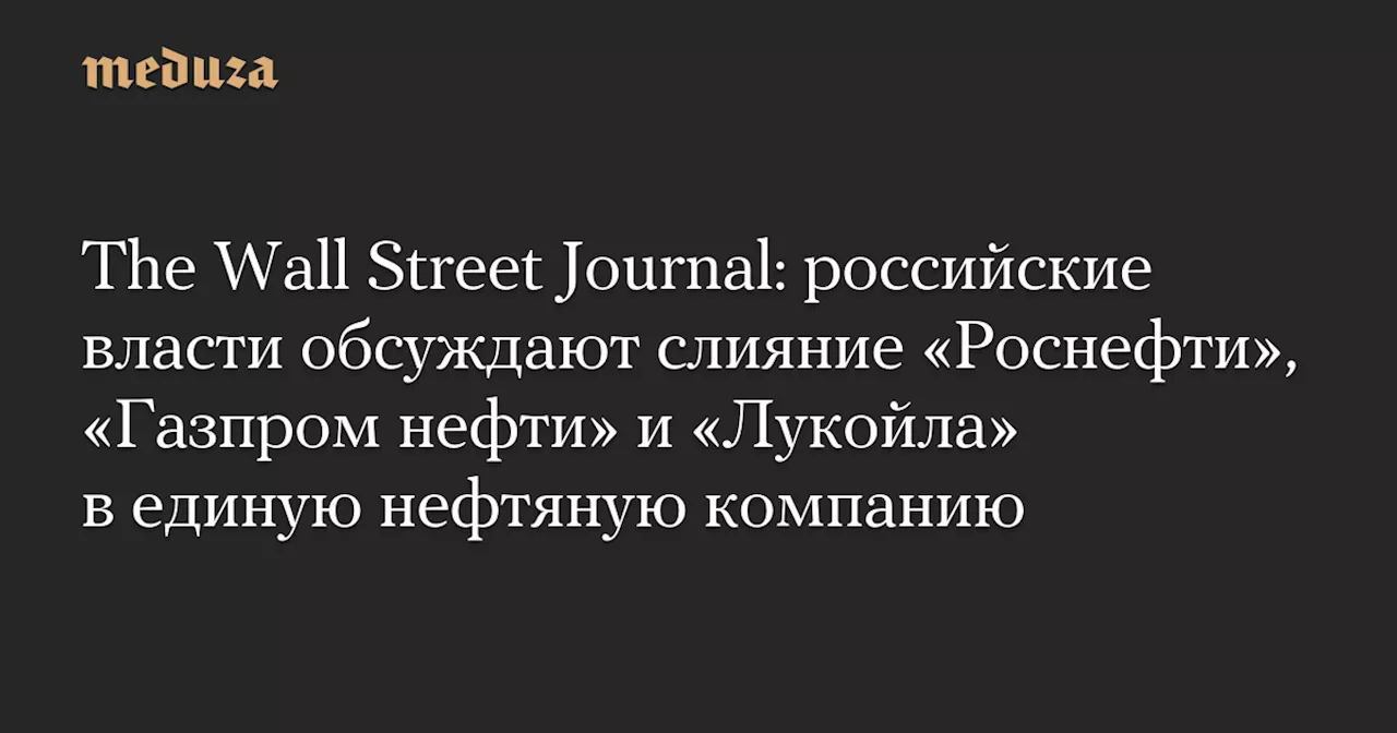 The Wall Street Journal: российские власти обсуждают слияние «Роснефти», «Газпром нефти» и «Лукойла» в единую нефтяную компанию — Meduza