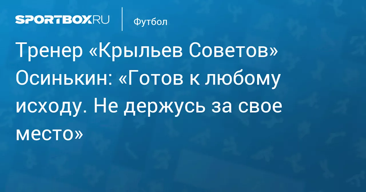 Тренер «Крыльев Советов» Осинькин: «Готов к любому исходу. Не держусь за свое место»