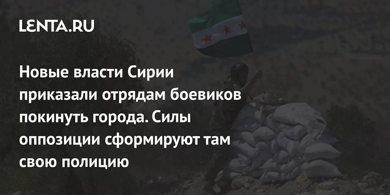 Новые власти Сирии приказали отрядам боевиков покинуть города. Силы оппозиции сформируют там свою полицию